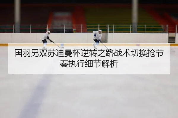 国羽男双苏迪曼杯逆转之路战术切换抢节奏执行细节解析