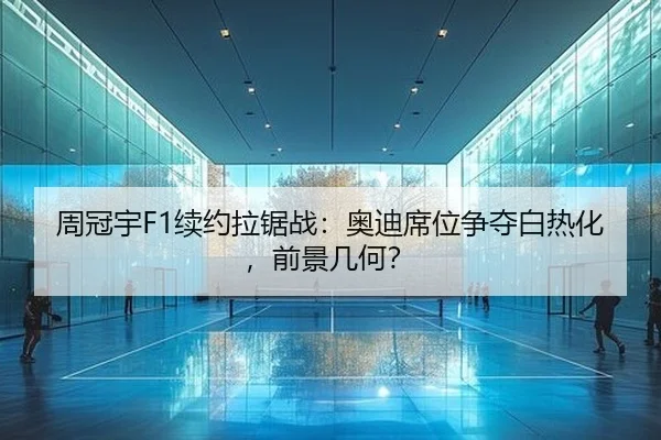 周冠宇F1续约拉锯战：奥迪席位争夺白热化，前景几何？